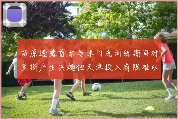 苗原透露首尔与津门虎训练期间对罗斯产生兴趣但天津投入有限难以引进