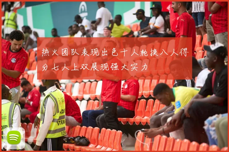 热火团队表现出色十人轮换八人得分七人上双展现强大实力
