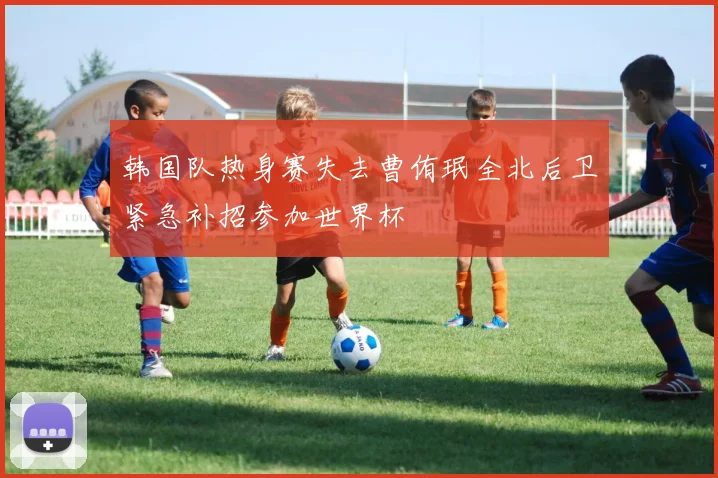 韩国队热身赛失去曹侑珉全北后卫紧急补招参加世界杯
