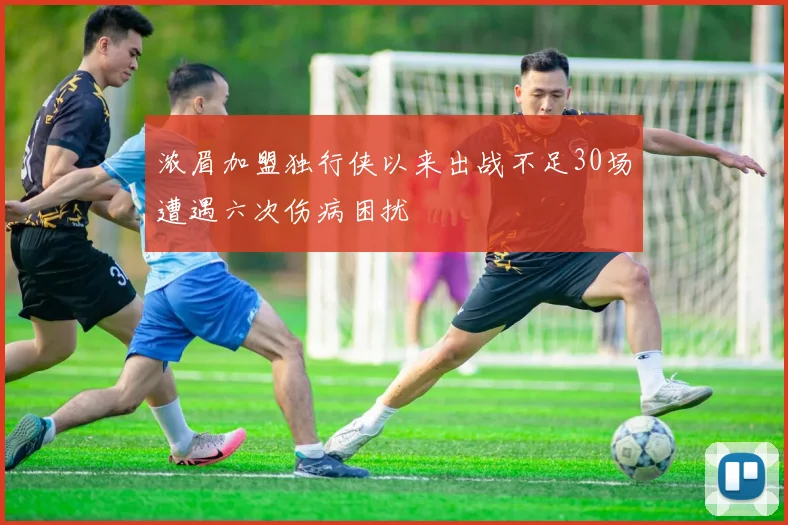 浓眉加盟独行侠以来出战不足30场遭遇六次伤病困扰