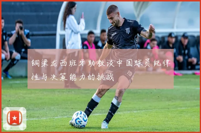 铜梁龙西班牙助教谈中国球员纪律性与决策能力的挑战