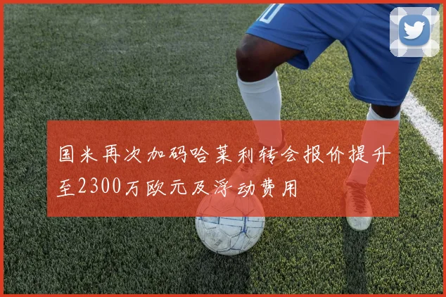 国米再次加码哈莱利转会报价提升至2300万欧元及浮动费用