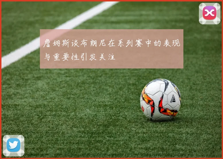 詹姆斯谈布朗尼在系列赛中的表现与重要性引发关注