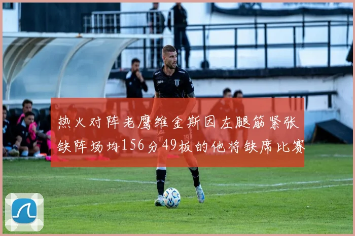 热火对阵老鹰维金斯因左腿筋紧张缺阵场均156分49板的他将缺席比赛