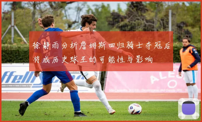 徐静雨分析詹姆斯回归骑士夺冠后将成历史球王的可能性与影响
