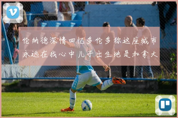 伦纳德深情回忆多伦多称这座城市永远在我心中儿子出生地是加拿大