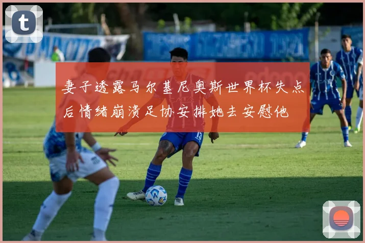 妻子透露马尔基尼奥斯世界杯失点后情绪崩溃足协安排她去安慰他