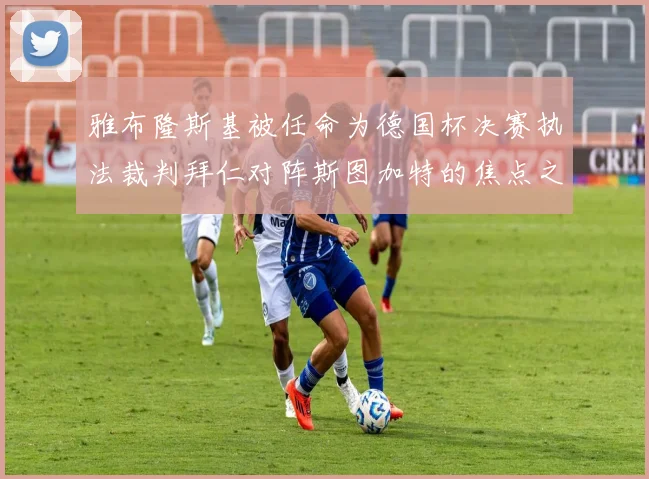 雅布隆斯基被任命为德国杯决赛执法裁判拜仁对阵斯图加特的焦点之战即将来临