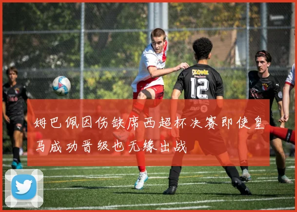 姆巴佩因伤缺席西超杯决赛即使皇马成功晋级也无缘出战