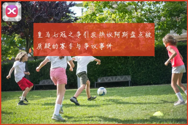 皇马七冠之争引发热议阿斯盘点被质疑的赛季与争议事件